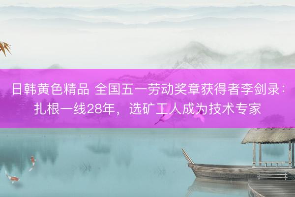 日韩黄色精品 全国五一劳动奖章获得者李剑录：扎根一线28年，选矿工人成为技术专家