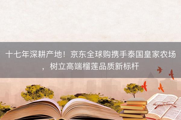 十七年深耕产地！京东全球购携手泰国皇家农场，树立高端榴莲品质新标杆