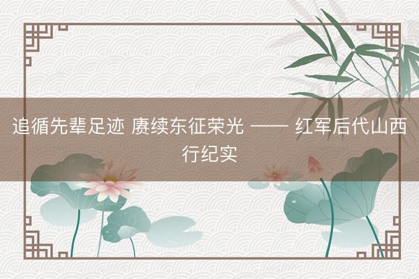 追循先辈足迹 赓续东征荣光 —— 红军后代山西行纪实