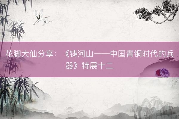 花脚大仙分享：《铸河山——中国青铜时代的兵器》特展十二