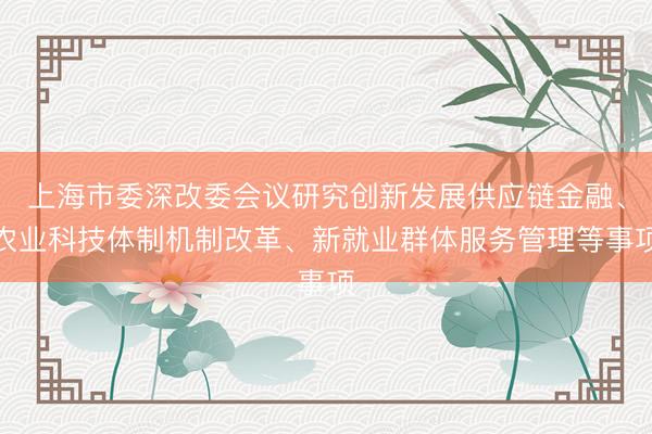 上海市委深改委会议研究创新发展供应链金融、农业科技体制机制改革、新就业群体服务管理等事项