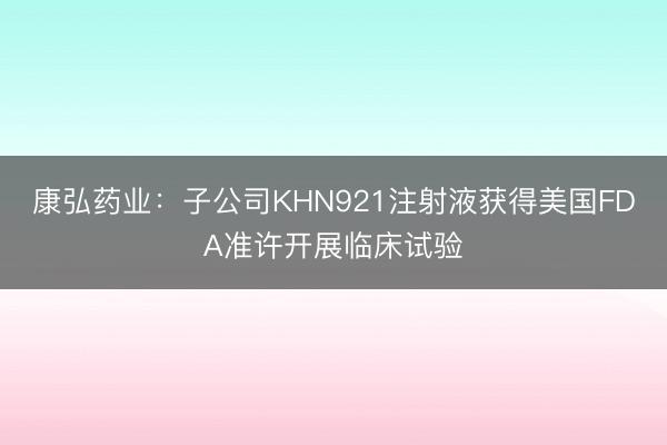 康弘药业：子公司KHN921注射液获得美国FDA准许开展临床试验