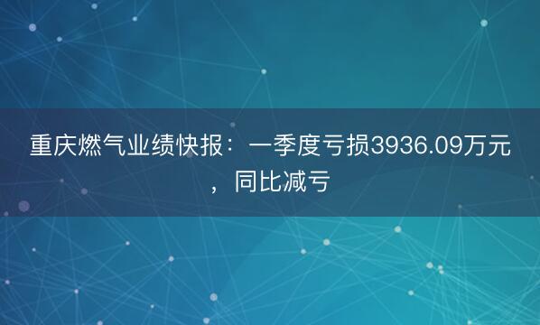 重庆燃气业绩快报：一季度亏损3936.09万元，同比减亏