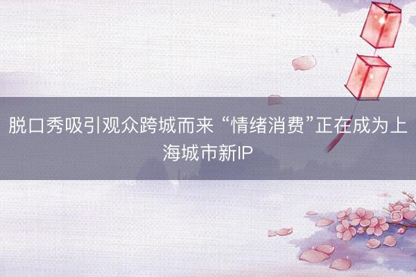 脱口秀吸引观众跨城而来 “情绪消费”正在成为上海城市新IP