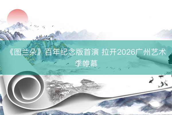 《图兰朵》百年纪念版首演 拉开2026广州艺术季帷幕