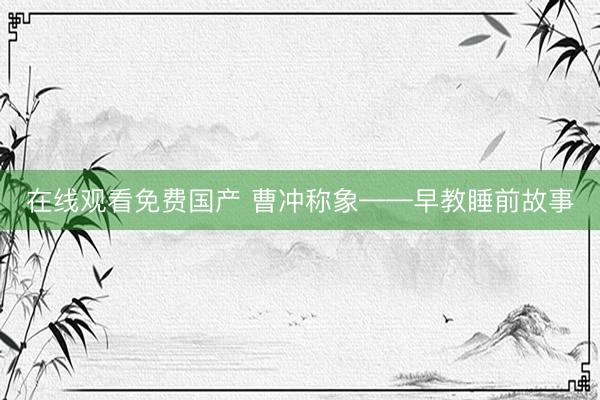 在线观看免费国产 曹冲称象——早教睡前故事