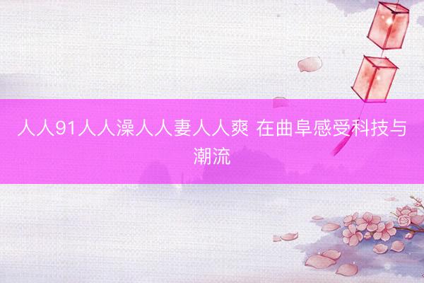 人人91人人澡人人妻人人爽 在曲阜感受科技与潮流