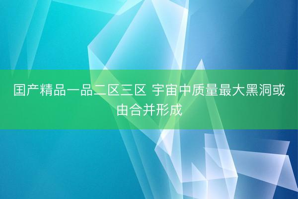 囯产精品一品二区三区 宇宙中质量最大黑洞或由合并形成
