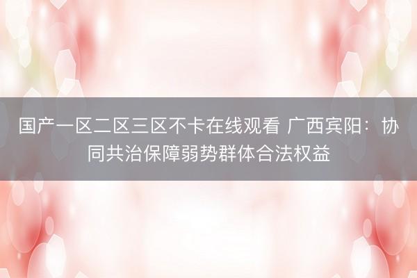 国产一区二区三区不卡在线观看 广西宾阳：协同共治保障弱势群体合法权益