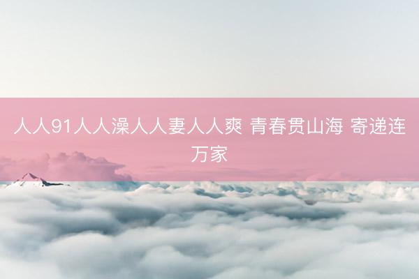 人人91人人澡人人妻人人爽 青春贯山海 寄递连万家