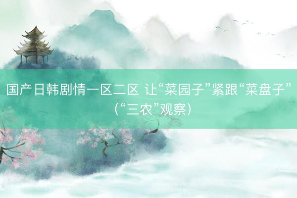 国产日韩剧情一区二区 让“菜园子”紧跟“菜盘子”（“三农”观察）