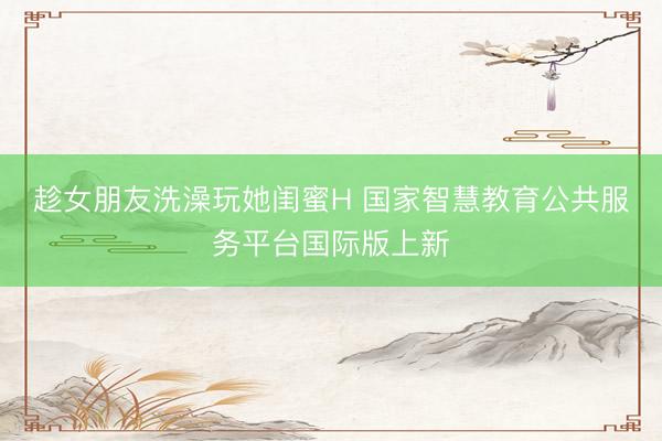 趁女朋友洗澡玩她闺蜜H 国家智慧教育公共服务平台国际版上新
