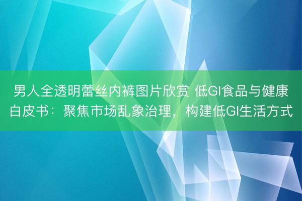 男人全透明蕾丝内裤图片欣赏 低GI食品与健康白皮书：聚焦市场乱象治理，构建低GI生活方式