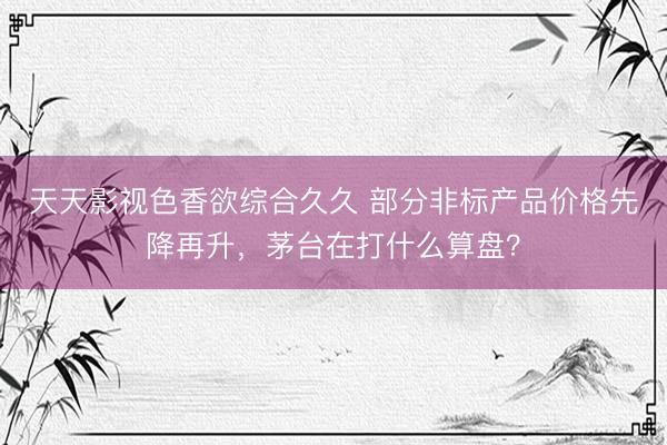 天天影视色香欲综合久久 部分非标产品价格先降再升，茅台在打什么算盘？