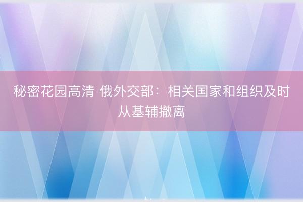 秘密花园高清 俄外交部：相关国家和组织及时从基辅撤离