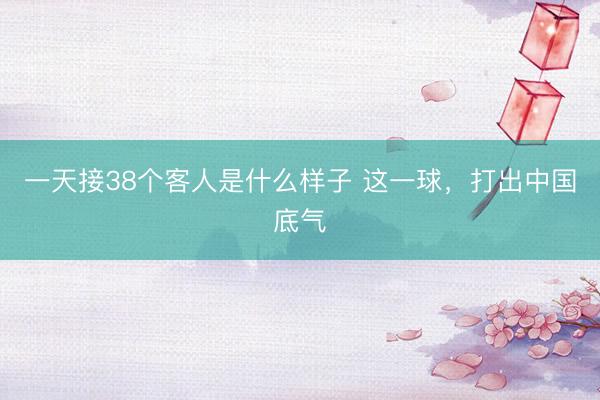 一天接38个客人是什么样子 这一球，打出中国底气