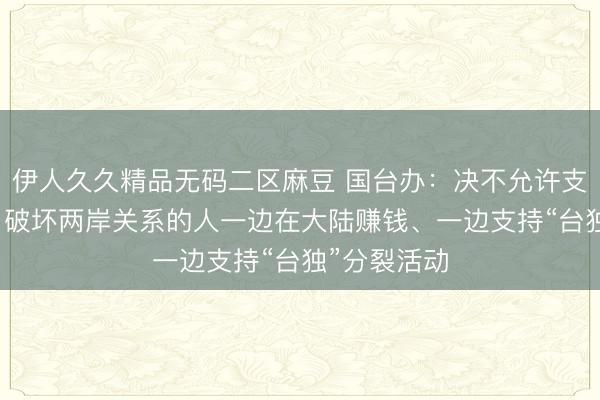 伊人久久精品无码二区麻豆 国台办：决不允许支持“台独”、破坏两岸关系的人一边在大陆赚钱、一边支持“台独”分裂活动