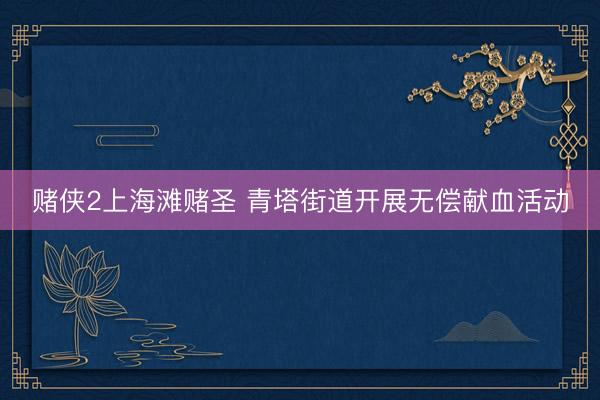 赌侠2上海滩赌圣 青塔街道开展无偿献血活动
