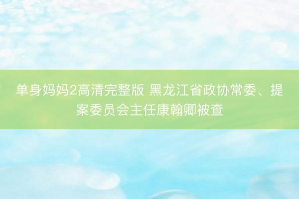 单身妈妈2高清完整版 黑龙江省政协常委、提案委员会主任康翰卿被查
