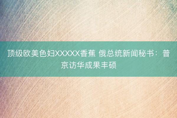顶级欧美色妇XXXXX香蕉 俄总统新闻秘书：普京访华成果丰硕