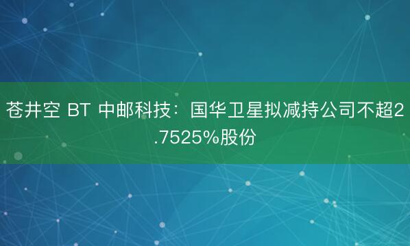 苍井空 BT 中邮科技：国华卫星拟减持公司不超2.7525%股份