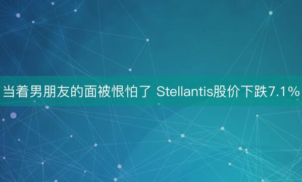 当着男朋友的面被恨怕了 Stellantis股价下跌7.1%