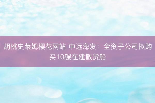 胡桃史莱姆樱花网站 中远海发：全资子公司拟购买10艘在建散货船
