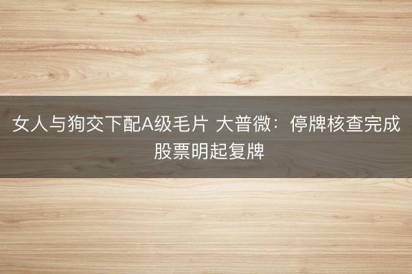 女人与狥交下配A级毛片 大普微：停牌核查完成 股票明起复牌