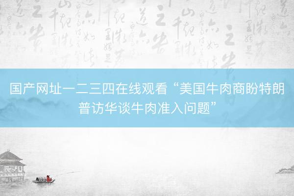 国产网址一二三四在线观看 “美国牛肉商盼特朗普访华谈牛肉准入问题”