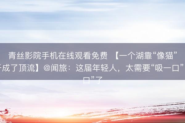 青丝影院手机在线观看免费 【一个湖靠“像猫”干成了顶流】@闻旅：这届年轻人，太需要“吸一口”了