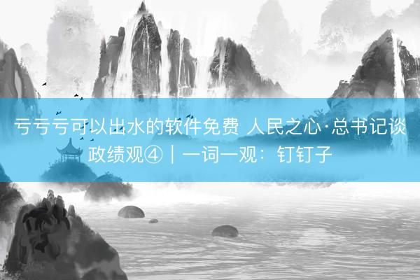 亏亏亏可以出水的软件免费 人民之心·总书记谈政绩观④｜一词一观：钉钉子