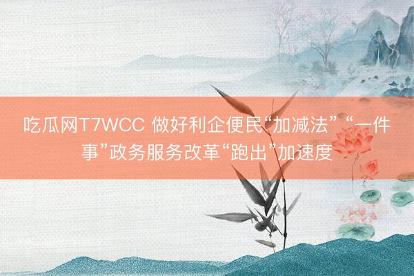 吃瓜网T7WCC 做好利企便民“加减法” “一件事”政务服务改革“跑出”加速度