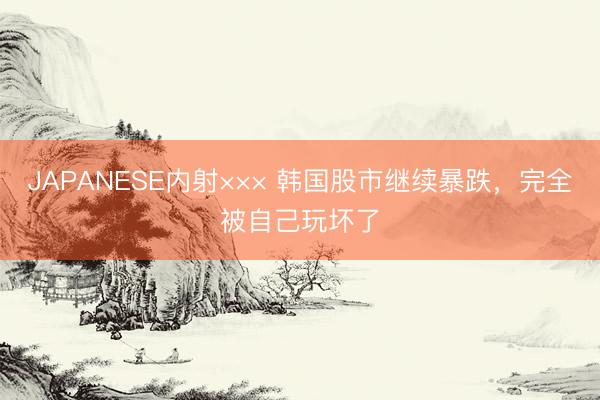 JAPANESE内射××× 韩国股市继续暴跌，完全被自己玩坏了