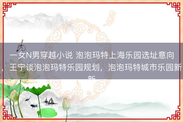 一女N男穿越小说 泡泡玛特上海乐园选址意向，王宁谈泡泡玛特乐园规划，泡泡玛特城市乐园新