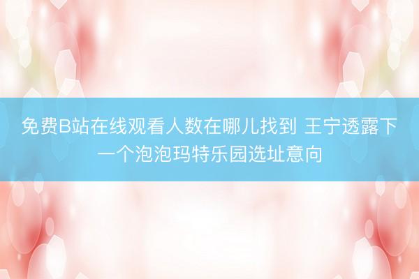 免费B站在线观看人数在哪儿找到 王宁透露下一个泡泡玛特乐园选址意向