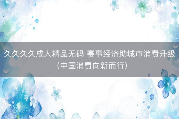 久久久久成人精品无码 赛事经济助城市消费升级（中国消费向新而行）