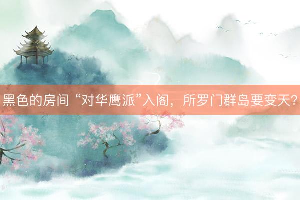 黑色的房间 “对华鹰派”入阁，所罗门群岛要变天？