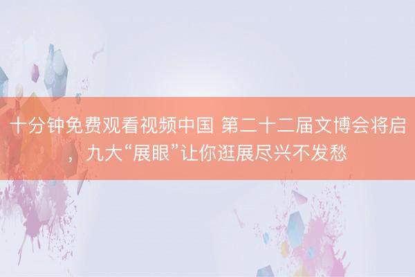 十分钟免费观看视频中国 第二十二届文博会将启，九大“展眼”让你逛展尽兴不发愁