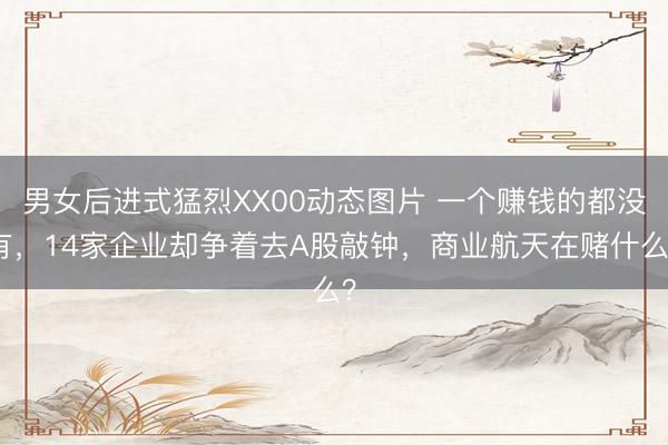 男女后进式猛烈XX00动态图片 一个赚钱的都没有，14家企业却争着去A股敲钟，商业航天在赌什么？