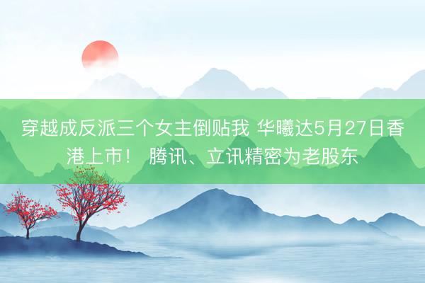 穿越成反派三个女主倒贴我 华曦达5月27日香港上市！ 腾讯、立讯精密为老股东