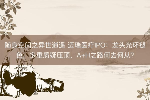 随身空间之异世逍遥 迈瑞医疗IPO：龙头光环褪色，多重质疑压顶，A+H之路何去何从？