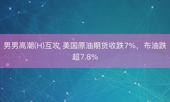 男男高潮(H)互攻 美国原油期货收跌7%，布油跌超7.8%