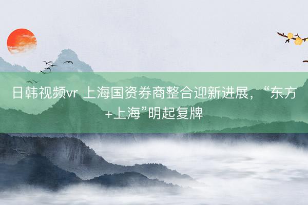 日韩视频vr 上海国资券商整合迎新进展，“东方+上海”明起复牌