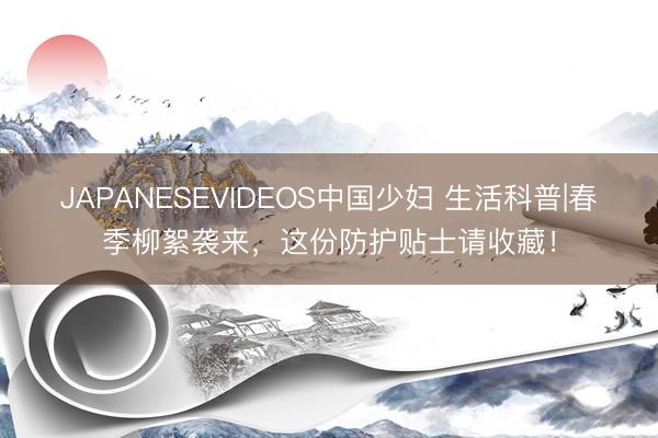 JAPANESEVIDEOS中国少妇 生活科普|春季柳絮袭来，<a href=