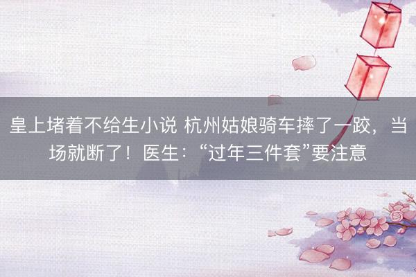 皇上堵着不给生小说 杭州姑娘骑车摔了一跤，当场就断了！医生：“过年三件套”要注意