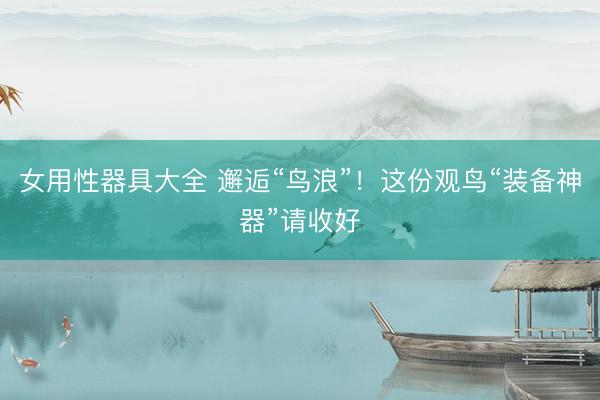 女用性器具大全 邂逅“鸟浪”！这份观鸟“装备神器”请收好