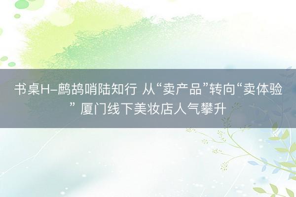 书桌H-鹧鸪哨陆知行 从“卖产品”转向“卖体验” 厦门线下美妆店人气攀升