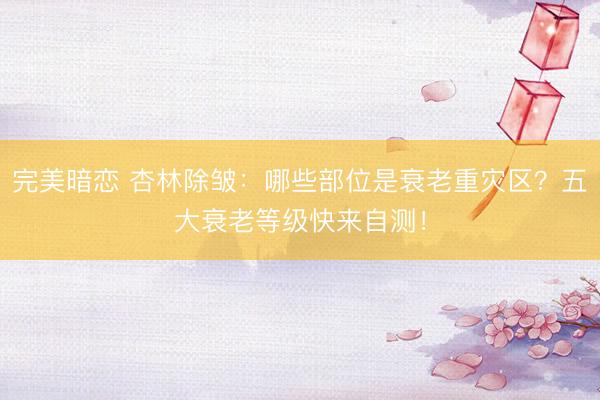 完美暗恋 杏林除皱：哪些部位是衰老重灾区？五大衰老等级快来自测！