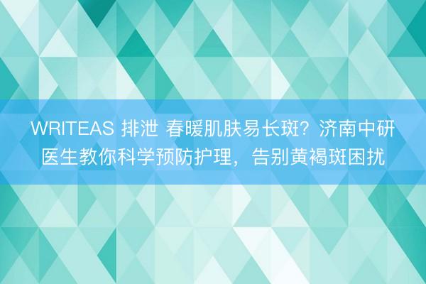 WRITEAS 排泄 春暖肌肤易长斑？济南中研医生教你科学预防护理，告别黄褐斑困扰