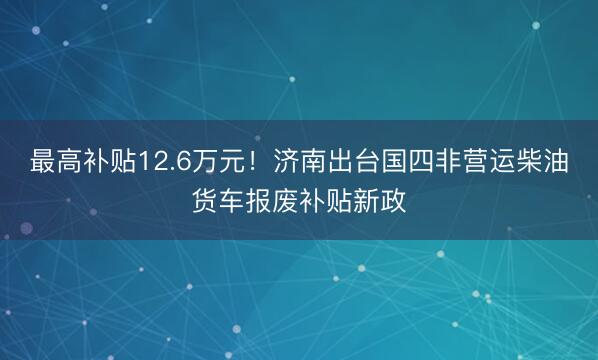 最高补贴12.6万元！济南出台国四非营运柴油货车报废补贴新政